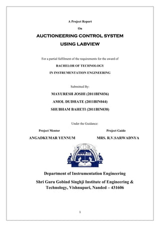 1
A Project Report
On
AUCTIONEERING CONTROL SYSTEM
USING LABVIEW
For a partial fulfilment of the requirements for the award of
BACHELOR OF TECHNOLOGY
IN INSTRUMENTATION ENGINEERING
Submitted By:
MAYURESH JOSHI (2011BIN036)
AMOL DUDHATE (2011BIN044)
SHUBHAM BAHETI (2011BIN038)
Under the Guidance:
Project Mentor Project Guide
ANGADKUMAR YENNUM MRS. R.V.SARWADNYA
Department of Instrumentation Engineering
Shri Guru Gobind Singhji Institute of Engineering &
Technology, Vishnupuri, Nanded – 431606
 