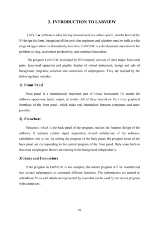 10
2. INTRODUCTION TO LABVIEW
LabVIEW software is ideal for any measurement or control system, and the heart of the
NI design platform. Integrating all the tools that engineers and scientists need to build a wide
range of applications in dramatically less time, LabVIEW is a development environment for
problem solving, accelerated productivity, and continual innovation.
The program LabVIEW developed by NI Company consists of three major functional
parts: functional operation and graphic display of virtual instrument; design and edit of
background programs; selection and connection of subprograms. They are realized by the
following three modules:
1) Front Panel
Front panel is a tremendously important part of virtual instrument. No matter the
software operations, input, output, or results. All of these depend on the virtual graphical
interfaces of the front panel, which make real interactions between computers and users
possible.
2) Flowchart
Flowchart, which is the back panel of the program, realizes the function design of the
software. It includes control signal acquisition, overall architecture of the software,
calculations and so on. By editing the program of the back panel, the program icons of the
back panel are corresponding to the control program of the front panel. Only some built-in
functions and program frames are running in the background independently.
3) Icons and Connectors
If the program in LabVIEW is too complex, the master program will be modularized
into several subprograms to command different functions. The subprograms are named as
subordinate VI as well which are represented by icons that can be used by the master program
with connectors.
 
