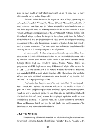 14
pins, but many shields are individually addressable via an I²C serial bus—so many
shields can be stacked and used in parallel.
Official Arduinos have used the megaAVR series of chips, specifically the
ATmega8, ATmega168, ATmega328, ATmega1280, and ATmega2560. A handful of
other processors have been used by Arduino compatibles. Most boards include a 5
volt linear regulator and a 16 MHz crystal oscillator (or ceramic resonator in some
variants), although some designs such as the LilyPad run at 8 MHz and dispense with
the onboard voltage regulator due to specific form-factor restrictions. An Arduino's
microcontroller is also pre-programmed with a boot loader that simplifies uploading
of programs to the on-chip flash memory, compared with other devices that typically
need an external programmer. This makes using an Arduino more straightforward by
allowing the use of an ordinary computer as the programmer.
At a conceptual level, when using the Arduino software stack, all boards are
programmed over an RS-232 serial connection, but the way this is implemented varies
by hardware version. Serial Arduino boards contain a level shifter circuit to convert
between RS-232-level and TTL-level signals. Current Arduino boards are
programmed via USB, implemented using USB-to-serial adapter chips such as the
FTDI FT232. Some variants, such as the Arduino Mini and the unofficial Boarduino,
use a detachable USB-to-serial adapter board or cable, Bluetooth or other methods.
(When used with traditional microcontroller tools instead of the Arduino IDE,
standard AVR ISP programming is used.)
The Arduino board exposes most of the microcontroller's I/O pins for use by
other circuits. The Diecimila, Duemilanove, and current Uno provide 14 digital I/O
pins, six of which can produce pulse-width modulated signals, and six analog inputs,
which can also be used as six digital I/O pins. These pins are on the top of the board,
via female 0.10-inch (2.5 mm) headers. Several plug-in application shields are also
commercially available. The Arduino Nano, and Arduino-compatible Bare Bones
Board and Boarduino boards may provide male header pins on the underside of the
board that can plug into solderless breadboards.
3.1.2 Why Arduino?
There are many other microcontrollers and microcontroller platforms available
for physical computing. Parallax Basic Stamp, Netmedia's BX-24, Phidgets, MIT's
 