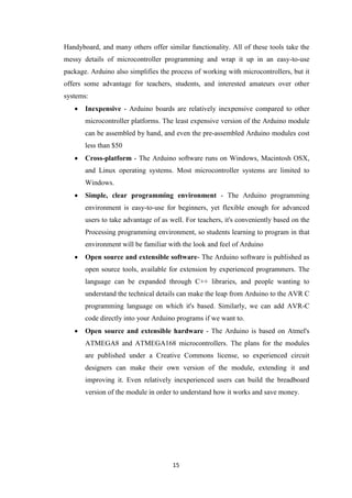 15
Handyboard, and many others offer similar functionality. All of these tools take the
messy details of microcontroller programming and wrap it up in an easy-to-use
package. Arduino also simplifies the process of working with microcontrollers, but it
offers some advantage for teachers, students, and interested amateurs over other
systems:
 Inexpensive - Arduino boards are relatively inexpensive compared to other
microcontroller platforms. The least expensive version of the Arduino module
can be assembled by hand, and even the pre-assembled Arduino modules cost
less than $50
 Cross-platform - The Arduino software runs on Windows, Macintosh OSX,
and Linux operating systems. Most microcontroller systems are limited to
Windows.
 Simple, clear programming environment - The Arduino programming
environment is easy-to-use for beginners, yet flexible enough for advanced
users to take advantage of as well. For teachers, it's conveniently based on the
Processing programming environment, so students learning to program in that
environment will be familiar with the look and feel of Arduino
 Open source and extensible software- The Arduino software is published as
open source tools, available for extension by experienced programmers. The
language can be expanded through C++ libraries, and people wanting to
understand the technical details can make the leap from Arduino to the AVR C
programming language on which it's based. Similarly, we can add AVR-C
code directly into your Arduino programs if we want to.
 Open source and extensible hardware - The Arduino is based on Atmel's
ATMEGA8 and ATMEGA168 microcontrollers. The plans for the modules
are published under a Creative Commons license, so experienced circuit
designers can make their own version of the module, extending it and
improving it. Even relatively inexperienced users can build the breadboard
version of the module in order to understand how it works and save money.
 