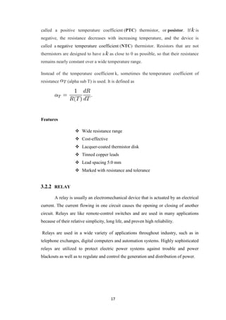 17
called a positive temperature coefficient (PTC) thermistor, or posistor. If is
negative, the resistance decreases with increasing temperature, and the device is
called a negative temperature coefficient (NTC) thermistor. Resistors that are not
thermistors are designed to have a as close to 0 as possible, so that their resistance
remains nearly constant over a wide temperature range.
Instead of the temperature coefficient k, sometimes the temperature coefficient of
resistance (alpha sub T) is used. It is defined as
Features
 Wide resistance range
 Cost-effective
 Lacquer-coated thermistor disk
 Tinned copper leads
 Lead spacing 5.0 mm
 Marked with resistance and tolerance
3.2.2 RELAY
A relay is usually an electromechanical device that is actuated by an electrical
current. The current flowing in one circuit causes the opening or closing of another
circuit. Relays are like remote-control switches and are used in many applications
because of their relative simplicity, long life, and proven high reliability.
Relays are used in a wide variety of applications throughout industry, such as in
telephone exchanges, digital computers and automation systems. Highly sophisticated
relays are utilized to protect electric power systems against trouble and power
blackouts as well as to regulate and control the generation and distribution of power.
 