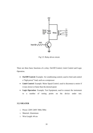 19
Fig 3.5: Relay driver circuit.
There are three basic functions of a relay: On/Off Control, Limit Control and Logic
Operation.
 On/Off Control: Example: Air conditioning control, used to limit and control
a ―high power‖ load, such as a compressor
 Limit Control: Example: Motor Speed Control, used to disconnect a motor if
it runs slower or faster than the desired speed.
 Logic Operation: Example: Test Equipment, used to connect the instrument
to a number of testing points on the device under test.
3.2.3 HEATER
o Power: 220V-240V 50Hz 500w
o Material: Aluminium
o Wire Length: 60 cm
 