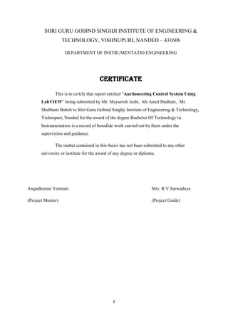 2
SHRI GURU GOBIND SINGHJI INSTITUTE OF ENGINEERING &
TECHNOLOGY, VISHNUPURI, NANDED – 431606
DEPARTMENT OF INSTRUMENTATIO ENGINEERING
CERTIFICATE
This is to certify that report entitled ―Auctioneering Control System Using
LabVIEW‖ being submitted by Mr. Mayuresh Joshi, Mr.Amol Dudhate, Mr.
Shubham Baheti to Shri Guru Gobind Singhji Institute of Engineering & Technology,
Vishnupuri, Nanded for the award of the degree Bachelor Of Technology in
Instrumentation is a record of bonafide work carried out by them under the
supervision and guidance.
The matter contained in this thesis has not been submitted to any other
university or institute for the award of any degree or diploma.
Angadkumar Yennum Mrs. R.V.Sarwadnya
(Project Mentor) (Project Guide)
 