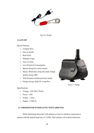 20
Fig 3.6: Heater
3.2.4 PUMP
Special features:
o Compact Size
o Easy to Install
o Rust Proof
o Multiple Usage
o Easy to Clean
o Low Electricity Consumption
o Special design for cooler system.
o Sheels, Which have long life made of high
quality strong ABS.
o With thermal overheat protector inside.
o Energy saving, High lift, Long flow.
Fig 3.7 : Pump
Specifications:
o Voltage : 220-240 V/50 Hz.
o Power : 18W
o H-Max : 1.85m
o Output : 1100L/H
3.3 THERMISTOR INTERFACING WITH ARDUINO:
While interfacing thermistor with arduino we have to initialize connection to
arduino with the default baud rate of 115200. Then arduino will read the thermistor
 