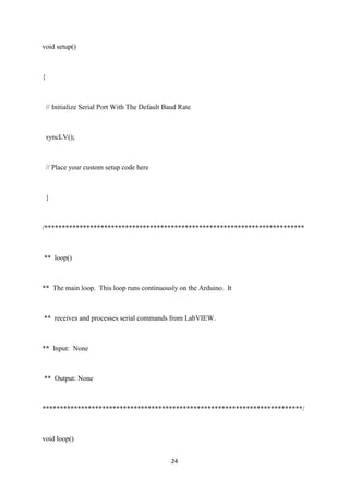 24
void setup()
{
// Initialize Serial Port With The Default Baud Rate
syncLV();
// Place your custom setup code here
}
/**************************************************************************
** loop()
** The main loop. This loop runs continuously on the Arduino. It
** receives and processes serial commands from LabVIEW.
** Input: None
** Output: None
**************************************************************************/
void loop()
 