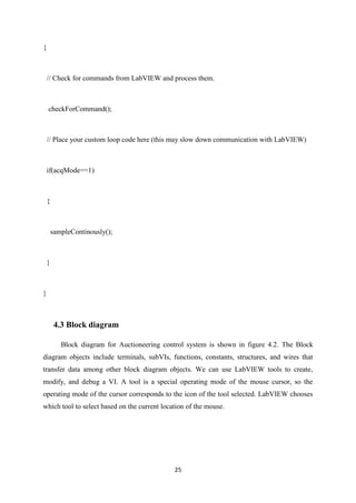 25
{
// Check for commands from LabVIEW and process them.
checkForCommand();
// Place your custom loop code here (this may slow down communication with LabVIEW)
if(acqMode==1)
{
sampleContinously();
}
}
4.3 Block diagram
Block diagram for Auctioneering control system is shown in figure 4.2. The Block
diagram objects include terminals, subVIs, functions, constants, structures, and wires that
transfer data among other block diagram objects. We can use LabVIEW tools to create,
modify, and debug a VI. A tool is a special operating mode of the mouse cursor, so the
operating mode of the cursor corresponds to the icon of the tool selected. LabVIEW chooses
which tool to select based on the current location of the mouse.
 