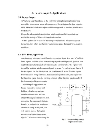 28
5. Future Scope & Applications
5.1 Future Scope
1) We have used the arduino as the controller for implementing the real time
control for temperature so the advancement of the project can be done by using
latest NI myRIO cards which provides easier approach to interface process with
the Labview.
2) Another advantage of Arduino that wireless data can be transmitted and
received with help of Bluetooth module of Arduino.
3) This system can be used for the safety of the reactor if it is embedded for
tubular reactors where exothermic reactions may cause damage if proper care is
not taken.
5.2 Real Time Application
Auctioneering is the process of choosing one output signal from a set of multiple
input signals. In order to use auctioneering in your control process, you will first
need to have multiple signals all measuring the same variable. The signals will
then all be sent to a set of selectors aligned in series. For each selector, there will
be two inputs. For the first selector, the two inputs will be the first two signals
from the device being controlled. For each subsequent selector, one signal will
be the output signal from the previous selector, while the other input signal will
be the next signal from the device.
For example, suppose that we
have a pressurized storage tank
holding a deadly gas, such as
chlorine. On this tank, we have
attached three pressure sensors, each
measuring the pressure of the tank.
In order to maintain the maximum
amount of safety in our plant, we
will want to choose the highest
pressure read by the three sensor
signals. The reason for choosing the
 