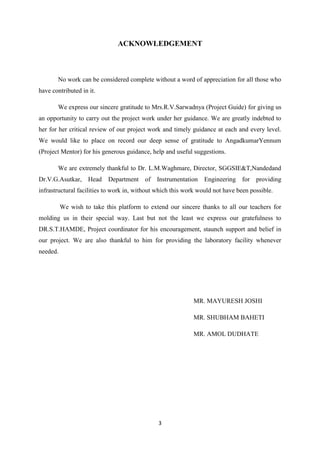 3
ACKNOWLEDGEMENT
No work can be considered complete without a word of appreciation for all those who
have contributed in it.
We express our sincere gratitude to Mrs.R.V.Sarwadnya (Project Guide) for giving us
an opportunity to carry out the project work under her guidance. We are greatly indebted to
her for her critical review of our project work and timely guidance at each and every level.
We would like to place on record our deep sense of gratitude to AngadkumarYennum
(Project Mentor) for his generous guidance, help and useful suggestions.
We are extremely thankful to Dr. L.M.Waghmare, Director, SGGSIE&T,Nandedand
Dr.V.G.Asutkar, Head Department of Instrumentation Engineering for providing
infrastructural facilities to work in, without which this work would not have been possible.
We wish to take this platform to extend our sincere thanks to all our teachers for
molding us in their special way. Last but not the least we express our gratefulness to
DR.S.T.HAMDE, Project coordinator for his encouragement, staunch support and belief in
our project. We are also thankful to him for providing the laboratory facility whenever
needed.
MR. MAYURESH JOSHI
MR. SHUBHAM BAHETI
MR. AMOL DUDHATE
 