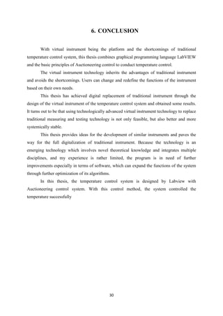30
6. CONCLUSION
With virtual instrument being the platform and the shortcomings of traditional
temperature control system, this thesis combines graphical programming language LabVIEW
and the basic principles of Auctioneering control to conduct temperature control.
The virtual instrument technology inherits the advantages of traditional instrument
and avoids the shortcomings. Users can change and redefine the functions of the instrument
based on their own needs.
This thesis has achieved digital replacement of traditional instrument through the
design of the virtual instrument of the temperature control system and obtained some results.
It turns out to be that using technologically advanced virtual instrument technology to replace
traditional measuring and testing technology is not only feasible, but also better and more
systemically stable.
This thesis provides ideas for the development of similar instruments and paves the
way for the full digitalization of traditional instrument. Because the technology is an
emerging technology which involves novel theoretical knowledge and integrates multiple
disciplines, and my experience is rather limited, the program is in need of further
improvements especially in terms of software, which can expand the functions of the system
through further optimization of its algorithms.
In this thesis, the temperature control system is designed by Labview with
Auctioneering control system. With this control method, the system controlled the
temperature successfully
 