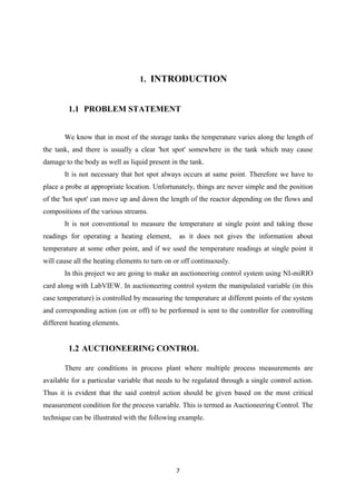 7
1. INTRODUCTION
1.1 PROBLEM STATEMENT
We know that in most of the storage tanks the temperature varies along the length of
the tank, and there is usually a clear 'hot spot' somewhere in the tank which may cause
damage to the body as well as liquid present in the tank.
It is not necessary that hot spot always occurs at same point. Therefore we have to
place a probe at appropriate location. Unfortunately, things are never simple and the position
of the 'hot spot' can move up and down the length of the reactor depending on the flows and
compositions of the various streams.
It is not conventional to measure the temperature at single point and taking those
readings for operating a heating element, as it does not gives the information about
temperature at some other point, and if we used the temperature readings at single point it
will cause all the heating elements to turn on or off continuously.
In this project we are going to make an auctioneering control system using NI-miRIO
card along with LabVIEW. In auctioneering control system the manipulated variable (in this
case temperature) is controlled by measuring the temperature at different points of the system
and corresponding action (on or off) to be performed is sent to the controller for controlling
different heating elements.
1.2 AUCTIONEERING CONTROL
There are conditions in process plant where multiple process measurements are
available for a particular variable that needs to be regulated through a single control action.
Thus it is evident that the said control action should be given based on the most critical
measurement condition for the process variable. This is termed as Auctioneering Control. The
technique can be illustrated with the following example.
 