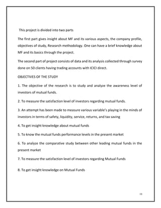 10 
This project is divided into two parts 
The first part gives insight about MF and its various aspects, the company profile, 
objectives of study, Research methodology. One can have a brief knowledge about 
MF and its basics through the project. 
The second part of project consists of data and its analysis collected through survey 
done on 50 clients having trading accounts with ICICI direct. 
OBJECTIVES OF THE STUDY 
1. The objective of the research is to study and analyze the awareness level of 
investors of mutual funds. 
2. To measure the satisfaction level of investors regarding mutual funds. 
3. An attempt has been made to measure various variable’s playing in the minds of 
investors in terms of safety, liquidity, service, returns, and tax saving 
4. To get insight knowledge about mutual funds 
5. To know the mutual funds performance levels in the present market 
6. To analyze the comparative study between other leading mutual funds in the 
present market 
7. To measure the satisfaction level of investors regarding Mutual Funds 
8. To get insight knowledge on Mutual Funds 
 