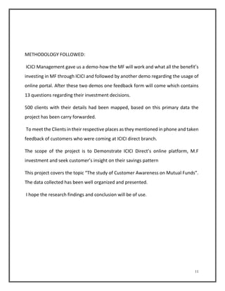 11 
METHODOLOGY FOLLOWED: 
ICICI Management gave us a demo-how the MF will work and what all the benefit’s 
investing in MF through ICICI and followed by another demo regarding the usage of 
online portal. After these two demos one feedback form will come which contains 
13 questions regarding their investment decisions. 
500 clients with their details had been mapped, based on this primary data the 
project has been carry forwarded. 
To meet the Clients in their respective places as they mentioned in phone and taken 
feedback of customers who were coming at ICICI direct branch. 
The scope of the project is to Demonstrate ICICI Direct’s online platform, M.F 
investment and seek customer’s insight on their savings pattern 
This project covers the topic “The study of Customer Awareness on Mutual Funds”. 
The data collected has been well organized and presented. 
I hope the research findings and conclusion will be of use. 
 