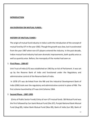 12 
INTRODUCTION 
AN OVERVIEW ON MUTUAL FUNDS:- 
HISTORY OF MUTUAL FUNDS:- 
The origin of mutual fund industry in India is with the introduction of the concept of 
mutual fund by UTI in the year 1963. Though the growth was slow, but it accelerated 
from the year 1987 when non-UTI players entered the industry. In the past decade, 
Indian mutual fund industry had seen dramatic improvements, both quality wise as 
well as quantity wise. Before, the monopoly of the market had seen an 
1. First Phase - 1964-87 
Unit Trust of India (UTI) was established on 1963 by an Act of Parliament. It was set 
up by the Reserve Bank of India and functioned under the Regulatory and 
administrative control of the Reserve Bank of India. 
In 1978 UTI was de-linked from the RBI and the Industrial Development Bank of 
India (IDBI) took over the regulatory and administrative control in place of RBI. The 
first scheme launched by UTI was Unit Scheme 1964. 
2. Second Phase - 1987-1993 
(Entry of Public Sector Funds) Entry of non-UTI mutual funds. SBI Mutual Fund was 
the first followed by Can bank Mutual Fund (Dec 87), Punjab National Bank Mutual 
Fund (Aug 89), Indian Bank Mutual Fund (Nov 89), Bank of India (Jun 90), Bank of 
 