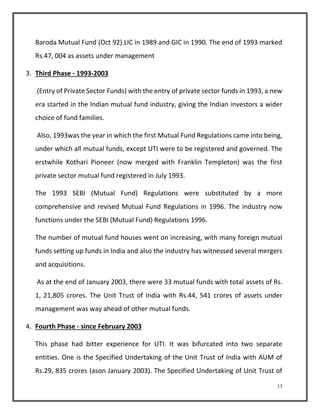 Baroda Mutual Fund (Oct 92).LIC in 1989 and GIC in 1990. The end of 1993 marked 
Rs.47, 004 as assets under management 
13 
3. Third Phase - 1993-2003 
(Entry of Private Sector Funds) with the entry of private sector funds in 1993, a new 
era started in the Indian mutual fund industry, giving the Indian investors a wider 
choice of fund families. 
Also, 1993was the year in which the first Mutual Fund Regulations came into being, 
under which all mutual funds, except UTI were to be registered and governed. The 
erstwhile Kothari Pioneer (now merged with Franklin Templeton) was the first 
private sector mutual fund registered in July 1993. 
The 1993 SEBI (Mutual Fund) Regulations were substituted by a more 
comprehensive and revised Mutual Fund Regulations in 1996. The industry now 
functions under the SEBI (Mutual Fund) Regulations 1996. 
The number of mutual fund houses went on increasing, with many foreign mutual 
funds setting up funds in India and also the industry has witnessed several mergers 
and acquisitions. 
As at the end of January 2003, there were 33 mutual funds with total assets of Rs. 
1, 21,805 crores. The Unit Trust of India with Rs.44, 541 crores of assets under 
management was way ahead of other mutual funds. 
4. Fourth Phase - since February 2003 
This phase had bitter experience for UTI. It was bifurcated into two separate 
entities. One is the Specified Undertaking of the Unit Trust of India with AUM of 
Rs.29, 835 crores (ason January 2003). The Specified Undertaking of Unit Trust of 
 