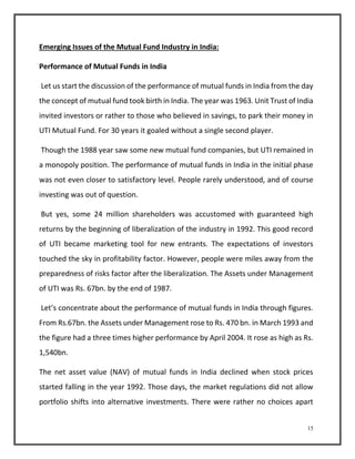 15 
Emerging Issues of the Mutual Fund Industry in India: 
Performance of Mutual Funds in India 
Let us start the discussion of the performance of mutual funds in India from the day 
the concept of mutual fund took birth in India. The year was 1963. Unit Trust of India 
invited investors or rather to those who believed in savings, to park their money in 
UTI Mutual Fund. For 30 years it goaled without a single second player. 
Though the 1988 year saw some new mutual fund companies, but UTI remained in 
a monopoly position. The performance of mutual funds in India in the initial phase 
was not even closer to satisfactory level. People rarely understood, and of course 
investing was out of question. 
But yes, some 24 million shareholders was accustomed with guaranteed high 
returns by the beginning of liberalization of the industry in 1992. This good record 
of UTI became marketing tool for new entrants. The expectations of investors 
touched the sky in profitability factor. However, people were miles away from the 
preparedness of risks factor after the liberalization. The Assets under Management 
of UTI was Rs. 67bn. by the end of 1987. 
Let’s concentrate about the performance of mutual funds in India through figures. 
From Rs.67bn. the Assets under Management rose to Rs. 470 bn. in March 1993 and 
the figure had a three times higher performance by April 2004. It rose as high as Rs. 
1,540bn. 
The net asset value (NAV) of mutual funds in India declined when stock prices 
started falling in the year 1992. Those days, the market regulations did not allow 
portfolio shifts into alternative investments. There were rather no choices apart 
 