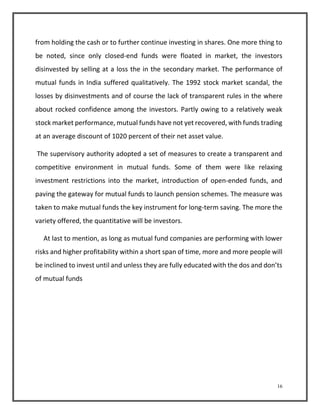 from holding the cash or to further continue investing in shares. One more thing to 
be noted, since only closed-end funds were floated in market, the investors 
disinvested by selling at a loss the in the secondary market. The performance of 
mutual funds in India suffered qualitatively. The 1992 stock market scandal, the 
losses by disinvestments and of course the lack of transparent rules in the where 
about rocked confidence among the investors. Partly owing to a relatively weak 
stock market performance, mutual funds have not yet recovered, with funds trading 
at an average discount of 1020 percent of their net asset value. 
The supervisory authority adopted a set of measures to create a transparent and 
competitive environment in mutual funds. Some of them were like relaxing 
investment restrictions into the market, introduction of open-ended funds, and 
paving the gateway for mutual funds to launch pension schemes. The measure was 
taken to make mutual funds the key instrument for long-term saving. The more the 
variety offered, the quantitative will be investors. 
At last to mention, as long as mutual fund companies are performing with lower 
risks and higher profitability within a short span of time, more and more people will 
be inclined to invest until and unless they are fully educated with the dos and don’ts 
of mutual funds 
16 
 