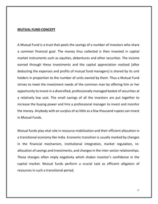 17 
MUTUAL FUND CONCEPT 
A Mutual Fund is a trust that pools the savings of a number of investors who share 
a common financial goal. The money thus collected is then invested in capital 
market instruments such as equities, debentures and other securities. The income 
earned through these investments and the capital appreciation realized (after 
deducting the expenses and profits of mutual fund managers) is shared by its unit 
holders in proportion to the number of units owned by them. Thus a Mutual Fund 
strives to meet the investment needs of the common man by offering him or her 
opportunity to invest in a diversified, professionally managed basket of securities at 
a relatively low cost. The small savings of all the investors are put together to 
increase the buying power and hire a professional manager to invest and monitor 
the money. Anybody with an surplus of as little as a few thousand rupees can invest 
in Mutual Funds. 
Mutual funds play vital role in resource mobilization and their efficient allocation in 
a transitional economy like India. Economic transition is usually marked by changes 
in the financial mechanism, institutional integration, market regulation, re-allocation 
of savings and investments, and changes in the inter-sector relationships. 
These changes often imply negativity which shakes investor’s confidence in the 
capital market. Mutual funds perform a crucial task as efficient alligators of 
resources in such a transitional period. 
 