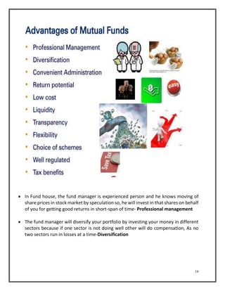  In Fund house, the fund manager is experienced person and he knows moving of 
share prices in stock market by speculation so, he will invest in that shares on behalf 
of you for getting good returns in short-span of time- Professional management 
 The fund manager will diversify your portfolio by investing your money in different 
sectors because if one sector is not doing well other will do compensation, As no 
two sectors run in losses at a time-Diversification 
18 
 