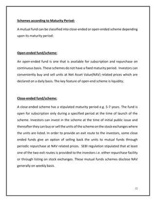 22 
Schemes according to Maturity Period: 
A mutual fund can be classified into close-ended or open-ended scheme depending 
upon its maturity period: 
Open-ended fund/scheme: 
An open-ended fund is one that is available for subscription and repurchase on 
continuous basis. These schemes do not have a fixed maturity period. Investors can 
conveniently buy and sell units at Net Asset Value(NAV) related prices which are 
declared on a daily basis. The key feature of open-end scheme is liquidity. 
Close-ended fund/scheme: 
A close-ended scheme has a stipulated maturity period e.g. 5-7 years. The fund is 
open for subscription only during a specified period at the time of launch of the 
scheme. Investors can invest in the scheme at the time of initial public issue and 
thereafter they can buy or sell the units of the scheme on the stock exchanges where 
the units are listed. In order to provide an exit route to the investors, some close 
ended funds give an option of selling back the units to mutual funds through 
periodic repurchase at NAV related prices. SEBI regulation stipulated that at least 
one of the two exit routes is provided to the investors i.e. either repurchase facility 
or through listing on stock exchanges. These mutual funds schemes disclose NAV 
generally on weekly basis. 
 