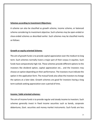 23 
Schemes according to Investment Objectives: 
A scheme can also be classified as growth scheme, income scheme, or balanced 
scheme considering its investment objective. Such schemes may be open-ended or 
close-ended schemes as described earlier. Such schemes may be classified mainly 
as follows: 
Growth or equity oriented Scheme: 
The aim of growth funds is to provide capital appreciation over the medium to long 
term. Such schemes normally invest a major part of their corpus in equities. Such 
funds have comparatively high risk. These schemes provide different options to the 
investors like dividend option, capital appreciation etc... and the investors may 
choose an option depending on their performance. The investors must indicate the 
option in the application form. The mutual funds also allow the investors to change 
the options at a later date. Growth schemes are good for investors having a long 
term outlook seeking appreciation over a period of time. 
Income / debt oriented schemes: 
The aim of income funds is to provide regular and steady income to investors. Such 
schemes generally invest in fixed income securities such as bonds, corporate 
debentures, Govt. securities and money market instruments. Such funds are less 
 