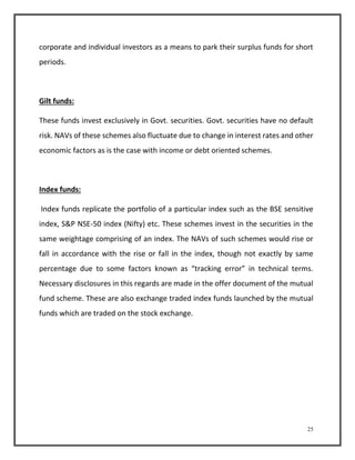 corporate and individual investors as a means to park their surplus funds for short 
periods. 
25 
Gilt funds: 
These funds invest exclusively in Govt. securities. Govt. securities have no default 
risk. NAVs of these schemes also fluctuate due to change in interest rates and other 
economic factors as is the case with income or debt oriented schemes. 
Index funds: 
Index funds replicate the portfolio of a particular index such as the BSE sensitive 
index, S&P NSE-50 index (Nifty) etc. These schemes invest in the securities in the 
same weightage comprising of an index. The NAVs of such schemes would rise or 
fall in accordance with the rise or fall in the index, though not exactly by same 
percentage due to some factors known as “tracking error” in technical terms. 
Necessary disclosures in this regards are made in the offer document of the mutual 
fund scheme. These are also exchange traded index funds launched by the mutual 
funds which are traded on the stock exchange. 
 