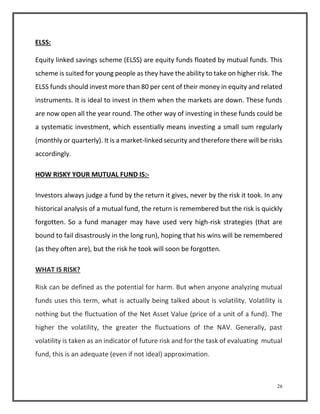26 
ELSS: 
Equity linked savings scheme (ELSS) are equity funds floated by mutual funds. This 
scheme is suited for young people as they have the ability to take on higher risk. The 
ELSS funds should invest more than 80 per cent of their money in equity and related 
instruments. It is ideal to invest in them when the markets are down. These funds 
are now open all the year round. The other way of investing in these funds could be 
a systematic investment, which essentially means investing a small sum regularly 
(monthly or quarterly). It is a market-linked security and therefore there will be risks 
accordingly. 
HOW RISKY YOUR MUTUAL FUND IS:- 
Investors always judge a fund by the return it gives, never by the risk it took. In any 
historical analysis of a mutual fund, the return is remembered but the risk is quickly 
forgotten. So a fund manager may have used very high-risk strategies (that are 
bound to fail disastrously in the long run), hoping that his wins will be remembered 
(as they often are), but the risk he took will soon be forgotten. 
WHAT IS RISK? 
Risk can be defined as the potential for harm. But when anyone analyzing mutual 
funds uses this term, what is actually being talked about is volatility. Volatility is 
nothing but the fluctuation of the Net Asset Value (price of a unit of a fund). The 
higher the volatility, the greater the fluctuations of the NAV. Generally, past 
volatility is taken as an indicator of future risk and for the task of evaluating mutual 
fund, this is an adequate (even if not ideal) approximation. 
 