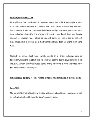 27 
Defining Mutual fund risk: 
Mutual funds face risks based on the investments they hold. For example, a bond 
fund faces interest rate risk and income risk. Bond values are inversely related to 
interest rates. If interest rates go up, bond values will go down and vice versa. Bond 
income is also affected by the change in interest rates. Bond yields are directly 
related to interest rates falling as interest rates fall and rising as interest 
rise. Income risk is greater for a short-term bond fund than for a long-term bond 
fund. 
Similarly, a sector stock fund (which invests in a single industry, such as 
telecommunications) is at risk that its price will decline due to developments in its 
industry. A stock fund that invests across many industries is more sheltered from 
this risk defined as industry risk. 
Following is a glossary of some risks to consider when investing in mutual funds: 
CALL RISK:- 
The possibility that falling interest rates will cause a bond issuer to redeem or call 
its high-yielding bond before the bond's maturity date. 
 