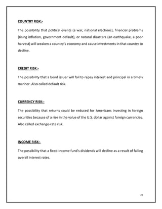 28 
COUNTRY RISK:- 
The possibility that political events (a war, national elections), financial problems 
(rising inflation, government default), or natural disasters (an earthquake, a poor 
harvest) will weaken a country's economy and cause investments in that country to 
decline. 
CREDIT RISK:- 
The possibility that a bond issuer will fail to repay interest and principal in a timely 
manner. Also called default risk. 
CURRENCY RISK:- 
The possibility that returns could be reduced for Americans investing in foreign 
securities because of a rise in the value of the U.S. dollar against foreign currencies. 
Also called exchange-rate risk. 
INCOME RISK:- 
The possibility that a fixed-income fund's dividends will decline as a result of falling 
overall interest rates. 
 