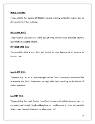 29 
INDUSTRY RISK:- 
The possibility that a group of stocks in a single industry will decline in price due to 
developments in that industry. 
INFLATION RISK:- 
The possibility that increases in the cost of living will reduce or eliminate a fund's 
real inflation-adjusted returns. 
INTEREST RATE RISK:- 
The possibility that a bond fund will decline in value because of an increase in 
interest rates. 
MANAGER RISK:- 
The possibility that an actively managed mutual fund's investment adviser will fail 
to execute the fund's investment strategy effectively resulting in the failure of 
stated objectives. 
MARKET RISK:- 
The possibility that stock fund or bond fund prices overall will decline over short or 
even extended periods. Stock and bond markets tend to move in cycles, with periods 
when prices rise and other periods when prices fall. 
 