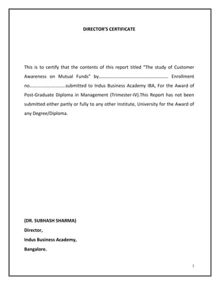 3 
DIRECTOR’S CERTIFICATE 
This is to certify that the contents of this report titled “The study of Customer 
Awareness on Mutual Funds” by…………………………………………………… Enrollment 
no………………………….submitted to Indus Business Academy IBA, For the Award of 
Post-Graduate Diploma in Management (Trimester-IV).This Report has not been 
submitted either partly or fully to any other Institute, University for the Award of 
any Degree/Diploma. 
(DR. SUBHASH SHARMA) 
Director, 
Indus Business Academy, 
Bangalore. 
 