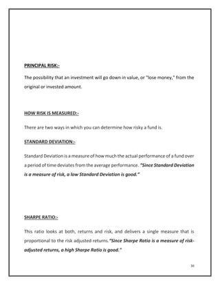 30 
PRINCIPAL RISK:- 
The possibility that an investment will go down in value, or "lose money," from the 
original or invested amount. 
HOW RISK IS MEASURED:- 
There are two ways in which you can determine how risky a fund is. 
STANDARD DEVIATION:- 
Standard Deviation is a measure of how much the actual performance of a fund over 
a period of time deviates from the average performance. “Since Standard Deviation 
is a measure of risk, a low Standard Deviation is good.” 
SHARPE RATIO:- 
This ratio looks at both, returns and risk, and delivers a single measure that is 
proportional to the risk adjusted returns.“Since Sharpe Ratio is a measure of risk-adjusted 
returns, a high Sharpe Ratio is good." 
 