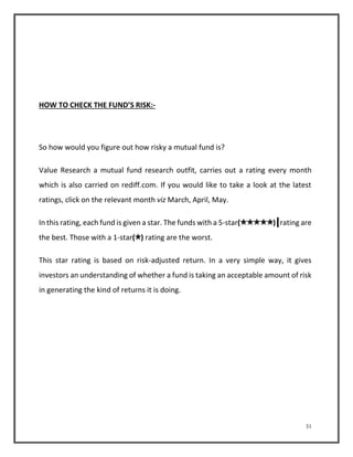 31 
HOW TO CHECK THE FUND’S RISK:- 
So how would you figure out how risky a mutual fund is? 
Value Research a mutual fund research outfit, carries out a rating every month 
which is also carried on rediff.com. If you would like to take a look at the latest 
ratings, click on the relevant month viz March, April, May. 
In this rating, each fund is given a star. The funds with a 5-star( ) rating are 
the best. Those with a 1-star( ) rating are the worst. 
This star rating is based on risk-adjusted return. In a very simple way, it gives 
investors an understanding of whether a fund is taking an acceptable amount of risk 
in generating the kind of returns it is doing. 
 