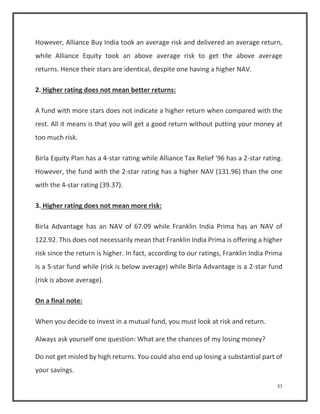 However, Alliance Buy India took an average risk and delivered an average return, 
while Alliance Equity took an above average risk to get the above average 
returns. Hence their stars are identical, despite one having a higher NAV. 
33 
2. Higher rating does not mean better returns: 
A fund with more stars does not indicate a higher return when compared with the 
rest. All it means is that you will get a good return without putting your money at 
too much risk. 
Birla Equity Plan has a 4-star rating while Alliance Tax Relief '96 has a 2-star rating. 
However, the fund with the 2-star rating has a higher NAV (131.96) than the one 
with the 4-star rating (39.37). 
3. Higher rating does not mean more risk: 
Birla Advantage has an NAV of 67.09 while Franklin India Prima has an NAV of 
122.92. This does not necessarily mean that Franklin India Prima is offering a higher 
risk since the return is higher. In fact, according to our ratings, Franklin India Prima 
is a 5-star fund while (risk is below average) while Birla Advantage is a 2-star fund 
(risk is above average). 
On a final note: 
When you decide to invest in a mutual fund, you must look at risk and return. 
Always ask yourself one question: What are the chances of my losing money? 
Do not get misled by high returns. You could also end up losing a substantial part of 
your savings. 
 