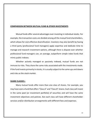 34 
COMPARISON BETWEEN MUTUAL FUND & OTHER INVESTMENTS 
Mutual funds offer several advantages over investing in individual stocks. For 
example, the transaction costs are divided among all the mutual fund shareholders, 
which allows for cost-effective diversification. Investors may also benefit by having 
a third party (professional fund managers) apply expertise and dedicate time to 
manage and research investment options, although there is dispute over whether 
professional fund managers can, on average, outperform simple index funds that 
mimic public indexes. 
Whether actively managed or passively indexed, mutual funds are not 
immune to risks. They share the same risks associated with the investments made. 
If the fund invests primarily in stocks, it is usually subject to the same ups and downs 
and risks as the stock market. 
SHARE CLASSES:- 
Many mutual funds offer more than one class of shares. For example, you 
may have seen a fund that offers "Class A" and "Class B" shares. Each class will invest 
in the same pool (or investment portfolio) of securities and will have the same 
investment objectives and policies. But each class will have different shareholder 
services and/or distribution arrangements with different fees and expenses. 
 