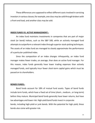These differences are supposed to reflect different costs involved in servicing 
investors in various classes; for example, one class may be sold through brokers with 
a front-end load, and another class may be sold. 
35 
INDEX FUNDS VS. ACTIVE MANAGEMENT:- 
An index fund maintains investments in companies that are part of major 
stock (or bond) indices, such as the S&P 500, while an actively managed fund 
attempts to outperform a relevant index through superior stock-picking techniques. 
The assets of an index fund are managed to closely approximate the performance 
of a particular published index. 
Since the composition of an index changes infrequently, an index fund 
manager makes fewer trades, on average, than does an active fund manager. For 
this reason, index funds generally have lower trading expenses than actively 
managed funds, and typically incur fewer short-term capital gains which must be 
passed on to shareholders. 
BONDS FUNDS:- 
Bond funds account for 18% of mutual fund assets. Types of bond funds 
include term funds, which have a fixed set of time (short-, medium-, or long-term) 
before they mature. Municipal bond funds generally have lower returns, but have 
tax advantages and lower risk. High-yield bond funds invest in corporate 
bonds, including high-yield or junk bonds. With the potential for high yield, these 
bonds also come with greater risk. 
 