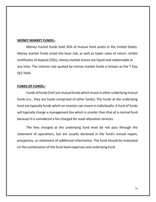 36 
MONEY MARKET FUNDS:- 
Money market funds hold 26% of mutual fund assets in the United States. 
Money market funds entail the least risk, as well as lower rates of return. Unlike 
certificates of deposit (CDs), money market shares are liquid and redeemable at 
any time. The interest rate quoted by money market funds is known as the 7 Day 
SEC Yield. 
FUNDS OF FUNDS;- 
Funds of funds (FoF) are mutual funds which invest in other underlying mutual 
funds (i.e., they are funds comprised of other funds). The funds at the underlying 
level are typically funds which an investor can invest in individually. A fund of funds 
will typically charge a management fee which is smaller than that of a normal fund 
because it is considered a fee charged for asset allocation services. 
The fees charged at the underlying fund level do not pass through the 
statement of operations, but are usually disclosed in the fund's annual report, 
prospectus, or statement of additional information. The fund should be evaluated 
on the combination of the fund-level expenses and underlying fund. 
 