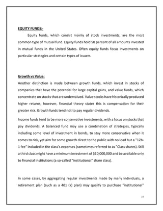 37 
EQUITY FUNDS:- 
Equity funds, which consist mainly of stock investments, are the most 
common type of mutual fund. Equity funds hold 50 percent of all amounts invested 
in mutual funds in the United States. Often equity funds focus investments on 
particular strategies and certain types of issuers. 
Growth vs Value: 
Another distinction is made between growth funds, which invest in stocks of 
companies that have the potential for large capital gains, and value funds, which 
concentrate on stocks that are undervalued. Value stocks have historically produced 
higher returns; however, financial theory states this is compensation for their 
greater risk. Growth funds tend not to pay regular dividends. 
Income funds tend to be more conservative investments, with a focus on stocks that 
pay dividends. A balanced fund may use a combination of strategies, typically 
including some level of investment in bonds, to stay more conservative when it 
comes to risk, yet aim for some growth direct to the public with no load but a "12b- 
1 fee" included in the class's expenses (sometimes referred to as "Class shares). Still 
a third class might have a minimum investment of $10,000,000 and be available only 
to financial institutions (a so-called "institutional" share class). 
In some cases, by aggregating regular investments made by many individuals, a 
retirement plan (such as a 401 (k) plan) may qualify to purchase "institutional" 
 