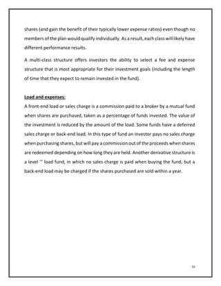 shares (and gain the benefit of their typically lower expense ratios) even though no 
members of the plan would qualify individually. As a result, each class will likely have 
different performance results. 
A multi-class structure offers investors the ability to select a fee and expense 
structure that is most appropriate for their investment goals (including the length 
of time that they expect to remain invested in the fund). 
Load and expenses: 
A front-end load or sales charge is a commission paid to a broker by a mutual fund 
when shares are purchased, taken as a percentage of funds invested. The value of 
the investment is reduced by the amount of the load. Some funds have a deferred 
sales charge or back-end load. In this type of fund an investor pays no sales charge 
when purchasing shares, but will pay a commission out of the proceeds when shares 
are redeemed depending on how long they are held. Another derivative structure is 
a level '" load fund, in which no sales charge is paid when buying the fund, but a 
back-end load may be charged if the shares purchased are sold within a year. 
38 
 