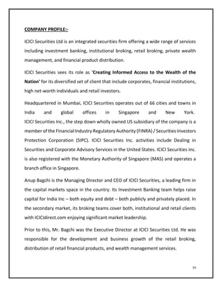 39 
COMPANY PROFILE:- 
ICICI Securities Ltd is an integrated securities firm offering a wide range of services 
including investment banking, institutional broking, retail broking, private wealth 
management, and financial product distribution. 
ICICI Securities sees its role as 'Creating Informed Access to the Wealth of the 
Nation' for its diversified set of client that include corporates, financial institutions, 
high net-worth individuals and retail investors. 
Headquartered in Mumbai, ICICI Securities operates out of 66 cities and towns in 
India and global offices in Singapore and New York. 
ICICI Securities Inc., the step down wholly owned US subsidiary of the company is a 
member of the Financial Industry Regulatory Authority (FINRA) / Securities Investors 
Protection Corporation (SIPC). ICICI Securities Inc. activities include Dealing in 
Securities and Corporate Advisory Services in the United States. ICICI Securities Inc. 
is also registered with the Monetary Authority of Singapore (MAS) and operates a 
branch office in Singapore. 
Anup Bagchi is the Managing Director and CEO of ICICI Securities, a leading firm in 
the capital markets space in the country. Its Investment Banking team helps raise 
capital for India Inc – both equity and debt – both publicly and privately placed. In 
the secondary market, its broking teams cover both, institutional and retail clients 
with ICICIdirect.com enjoying significant market leadership. 
Prior to this, Mr. Bagchi was the Executive Director at ICICI Securities Ltd. He was 
responsible for the development and business growth of the retail broking, 
distribution of retail financial products, and wealth management services. 
 