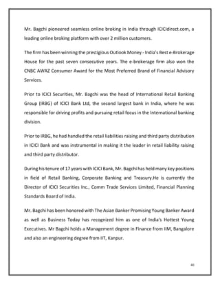 Mr. Bagchi pioneered seamless online broking in India through ICICIdirect.com, a 
leading online broking platform with over 2 million customers. 
The firm has been winning the prestigious Outlook Money - India’s Best e-Brokerage 
House for the past seven consecutive years. The e-brokerage firm also won the 
CNBC AWAZ Consumer Award for the Most Preferred Brand of Financial Advisory 
Services. 
Prior to ICICI Securities, Mr. Bagchi was the head of International Retail Banking 
Group (IRBG) of ICICI Bank Ltd, the second largest bank in India, where he was 
responsible for driving profits and pursuing retail focus in the International banking 
division. 
Prior to IRBG, he had handled the retail liabilities raising and third party distribution 
in ICICI Bank and was instrumental in making it the leader in retail liability raising 
and third party distributor. 
During his tenure of 17 years with ICICI Bank, Mr. Bagchi has held many key positions 
in field of Retail Banking, Corporate Banking and Treasury.He is currently the 
Director of ICICI Securities Inc., Comm Trade Services Limited, Financial Planning 
Standards Board of India. 
Mr. Bagchi has been honored with The Asian Banker Promising Young Banker Award 
as well as Business Today has recognized him as one of India's Hottest Young 
Executives. Mr Bagchi holds a Management degree in Finance from IIM, Bangalore 
and also an engineering degree from IIT, Kanpur. 
40 
 