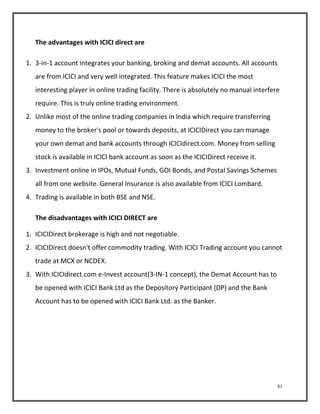 41 
The advantages with ICICI direct are 
1. 3-in-1 account integrates your banking, broking and demat accounts. All accounts 
are from ICICI and very well integrated. This feature makes ICICI the most 
interesting player in online trading facility. There is absolutely no manual interfere 
require. This is truly online trading environment. 
2. Unlike most of the online trading companies in India which require transferring 
money to the broker's pool or towards deposits, at ICICIDirect you can manage 
your own demat and bank accounts through ICICIdirect.com. Money from selling 
stock is available in ICICI bank account as soon as the ICICIDirect receive it. 
3. Investment online in IPOs, Mutual Funds, GOI Bonds, and Postal Savings Schemes 
all from one website. General Insurance is also available from ICICI Lombard. 
4. Trading is available in both BSE and NSE. 
The disadvantages with ICICI DIRECT are 
1. ICICIDirect brokerage is high and not negotiable. 
2. ICICIDirect doesn't offer commodity trading. With ICICI Trading account you cannot 
trade at MCX or NCDEX. 
3. With ICICIdirect.com e-Invest account(3-IN-1 concept), the Demat Account has to 
be opened with ICICI Bank Ltd as the Depository Participant (DP) and the Bank 
Account has to be opened with ICICI Bank Ltd. as the Banker. 
 