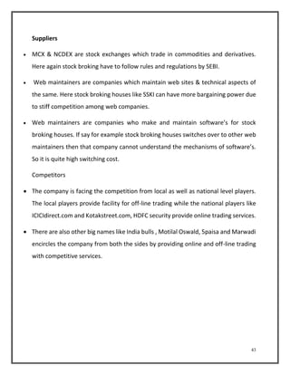 43 
Suppliers 
 MCX & NCDEX are stock exchanges which trade in commodities and derivatives. 
Here again stock broking have to follow rules and regulations by SEBI. 
 Web maintainers are companies which maintain web sites & technical aspects of 
the same. Here stock broking houses like SSKI can have more bargaining power due 
to stiff competition among web companies. 
 Web maintainers are companies who make and maintain software’s for stock 
broking houses. If say for example stock broking houses switches over to other web 
maintainers then that company cannot understand the mechanisms of software’s. 
So it is quite high switching cost. 
Competitors 
 The company is facing the competition from local as well as national level players. 
The local players provide facility for off-line trading while the national players like 
ICICIdirect.com and Kotakstreet.com, HDFC security provide online trading services. 
 There are also other big names like India bulls , Motilal Oswald, 5paisa and Marwadi 
encircles the company from both the sides by providing online and off-line trading 
with competitive services. 
 