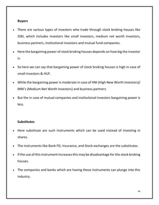 44 
Buyers 
 There are various types of investors who trade through stock broking houses like 
SSKI, which includes investors like small investors, medium net worth investors, 
business partners, institutional investors and mutual fund companies. 
 Here the bargaining power of stock broking houses depends on how big the investor 
is. 
 So here we can say that bargaining power of stock broking houses is high in case of 
small investors & HUF. 
 While the bargaining power is moderate in case of HNI (High New Worth Investors)/ 
MNI’s (Medium Net Worth Investors) and business partners. 
 But the in case of mutual companies and institutional investors bargaining power is 
less. 
Substitutes 
 Here substitute are such instruments which can be used instead of investing in 
shares. 
 The instruments like Bank FD, Insurance, and Stock exchanges are the substitutes. 
 If the use of this instrument increases this may be disadvantage for the stock broking 
houses. 
 The companies and banks which are having these instruments can plunge into this 
industry. 
 