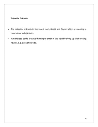 45 
Potential Entrants 
 The potential entrants in like Invest mart, Geojit and Cipher which are coming in 
near future to Rajkot city. 
 Nationalized banks are also thinking to enter in this field by trying up with broking 
houses. E.g. Bank of Baroda. 
 