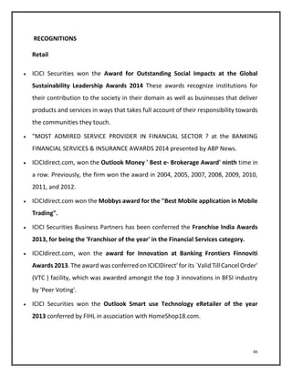 46 
RECOGNITIONS 
Retail 
 ICICI Securities won the Award for Outstanding Social Impacts at the Global 
Sustainability Leadership Awards 2014 These awards recognize institutions for 
their contribution to the society in their domain as well as businesses that deliver 
products and services in ways that takes full account of their responsibility towards 
the communities they touch. 
 "MOST ADMIRED SERVICE PROVIDER IN FINANCIAL SECTOR ? at the BANKING 
FINANCIAL SERVICES & INSURANCE AWARDS 2014 presented by ABP News. 
 ICICIdirect.com, won the Outlook Money ' Best e- Brokerage Award' ninth time in 
a row. Previously, the firm won the award in 2004, 2005, 2007, 2008, 2009, 2010, 
2011, and 2012. 
 ICICIdirect.com won the Mobbys award for the "Best Mobile application in Mobile 
Trading". 
 ICICI Securities Business Partners has been conferred the Franchise India Awards 
2013, for being the 'Franchisor of the year' in the Financial Services category. 
 ICICIdirect.com, won the award for Innovation at Banking Frontiers Finnoviti 
Awards 2013. The award was conferred on ICICIDirect' for its `Valid Till Cancel Order' 
(VTC ) facility, which was awarded amongst the top 3 innovations in BFSI industry 
by 'Peer Voting'. 
 ICICI Securities won the Outlook Smart use Technology eRetailer of the year 
2013 conferred by FIHL in association with HomeShop18.com. 
 