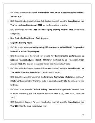  ICICIdirect.com won the 'Stock Broker of the Year' award at the Money Today FPCIL 
47 
Awards 2012 
 ICICI Securities Business Partners (Sub Broker channel) won the 'Franchisor of the 
Year' at the Franchise Awards 2012 for the fourth time in a row. 
 ICICI Securities won the 'BSE IPF D&B Equity Broking Awards 2012' under two 
categories: 
o Best Equity Broking House - Cash Segment 
o Largest E-Broking House 
 ICICI Securities won the Chief Learning Officer Award from World HRD Congress for 
Innovation in Learning category. 
 ICICI Securities won the Grand Jury Award for 'Commendable performance by 
National Financial Advisor (Retail) - Online' at the CNBC TV 18 - Financial Advisor 
Awards 2011. The awards recognises India's best Financial Advisors. 
 ICICI Securities Business Partners (Sub Broker channel) won the 'Franchisor of the 
Year at the Franchise Awards 2011', third time in a row. 
 ICICI Securities was the winner of the'Smart use Technology eRetailer of the year' 
2012 award conferred by Franchise India in association with UTV Bloomberg for the 
first time. 
 ICICIdirect.com, won the Outlook Money ' Best e- Brokerage Award' seventh time 
in a row. Previously, the firm won the award in 2004, 2005, 2007, 2008, 2009 and 
2010. 
 ICICI Securities' Business Partners (Sub Broker channel) won the 'Franchisor of the 
Year 2011' for the third consecutive year. 
 