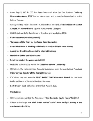  Anup Bagchi, MD & CEO has been honoured with the Zee Business 'Industry 
Newsmaker Award 2010' for his tremendous and unmatched contribution in the 
field of Finance 
 Pankaj Pandey, Head- Research - ICICIdirect has won the Zee Business Best Market 
48 
Analyst 2010 award in the Equities Fundamental Category 
 CMO Asia Awards for Excellence in Branding and Marketing 2010: 
o Brand Leadership Award (overall) 
o 'Campaign of the Year' for the Trade Racer Campaign 
o Brand Excellence in Banking and Financial Services for the store format 
o Award for Brand Excellence in the Internet Business 
 Franchisor of the year award 2009 
 Retail concept of the year awards 2009 
 Frost and Sullivan 2009 Award for Customer Service Leadership 
 ICICIdirect, the neighborhood financial superstore won the prestigious Franchise 
India `Service Retailer of the Year 2008 award. 
 ICICIdirect has also won the CNBC AWAAZ 2007 Consumer Award for the Most 
Preferred Brand of Financial Advisory Services. 
 Best Broker - Web 18 Genius of the Web Awards 2007 
Institutional 
 ICICI Securities awarded the Asiamoney `Best Domestic Equity House' for 2012 
 Vikash Mantri tops The Wall Street Journal's Asia's Best Analysts survey in the 
media sector for 2010 
 