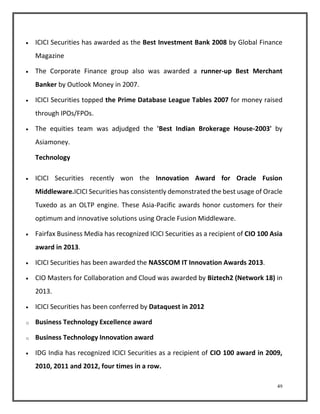  ICICI Securities has awarded as the Best Investment Bank 2008 by Global Finance 
49 
Magazine 
 The Corporate Finance group also was awarded a runner-up Best Merchant 
Banker by Outlook Money in 2007. 
 ICICI Securities topped the Prime Database League Tables 2007 for money raised 
through IPOs/FPOs. 
 The equities team was adjudged the 'Best Indian Brokerage House-2003' by 
Asiamoney. 
Technology 
 ICICI Securities recently won the Innovation Award for Oracle Fusion 
Middleware.ICICI Securities has consistently demonstrated the best usage of Oracle 
Tuxedo as an OLTP engine. These Asia-Pacific awards honor customers for their 
optimum and innovative solutions using Oracle Fusion Middleware. 
 Fairfax Business Media has recognized ICICI Securities as a recipient of CIO 100 Asia 
award in 2013. 
 ICICI Securities has been awarded the NASSCOM IT Innovation Awards 2013. 
 CIO Masters for Collaboration and Cloud was awarded by Biztech2 (Network 18) in 
2013. 
 ICICI Securities has been conferred by Dataquest in 2012 
o Business Technology Excellence award 
o Business Technology Innovation award 
 IDG India has recognized ICICI Securities as a recipient of CIO 100 award in 2009, 
2010, 2011 and 2012, four times in a row. 
 