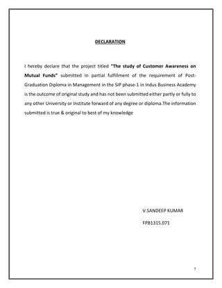 5 
DECLARATION 
I hereby declare that the project titled “The study of Customer Awareness on 
Mutual Funds” submitted in partial fulfillment of the requirement of Post- 
Graduation Diploma in Management in the SIP phase-1 in Indus Business Academy 
is the outcome of original study and has not been submitted either partly or fully to 
any other University or Institute forward of any degree or diploma.The information 
submitted is true & original to best of my knowledge 
V.SANDEEP KUMAR 
FPB1315.071 
 