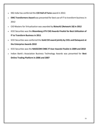 50 
 IDG India has conferred the CIO Hall of Fame award in 2012. 
 EMC Transformers Award was presented for best use of IT to transform business in 
2012 
 CIO Masters for Virtualization was awarded by Biztech2 (Network 18) in 2012 
 ICICI Securities was the Bloomberg UTV CXO Awards Finalist for Best Utilization of 
IT to Transform Business in 2011 
 ICICI Securities was conferred the Gold CIO award jointly by CIOL and Dataquest at 
the Enterprise Awards 2010 
 ICICI Securities was the NASSCOM CNBC IT User Awards Finalist in 2009 and 2010 
 Indian Bank's Association Business Technology Awards was presented for Best 
Online Trading Platform in 2006 and 2007 
 